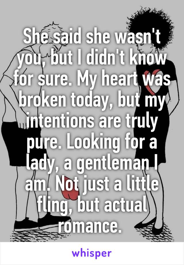 She said she wasn't you, but I didn't know for sure. My heart was broken today, but my intentions are truly pure. Looking for a lady, a gentleman I am. Not just a little fling, but actual romance. 