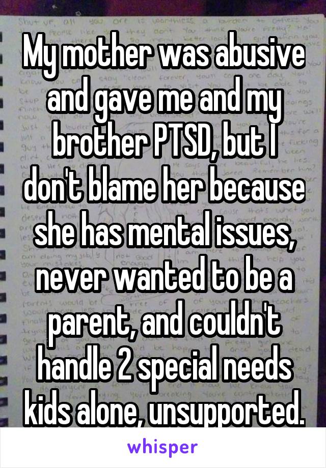 My mother was abusive and gave me and my brother PTSD, but I don't blame her because she has mental issues, never wanted to be a parent, and couldn't handle 2 special needs kids alone, unsupported.