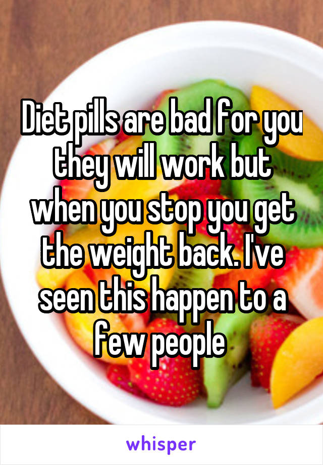 Diet pills are bad for you they will work but when you stop you get the weight back. I've seen this happen to a few people 