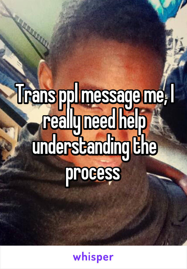 Trans ppl message me, I really need help understanding the process 