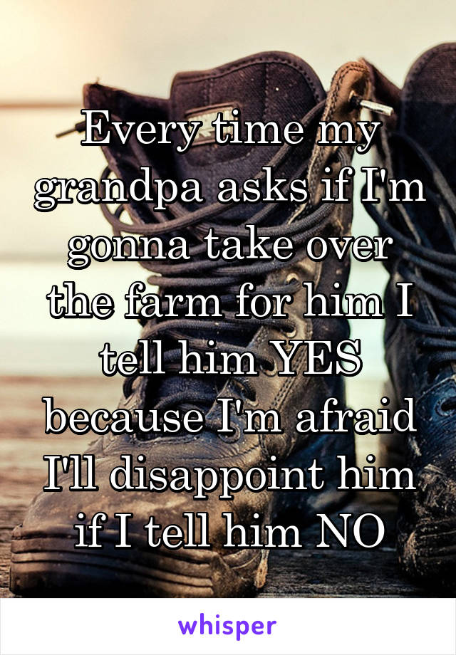 Every time my grandpa asks if I'm gonna take over the farm for him I tell him YES because I'm afraid I'll disappoint him if I tell him NO