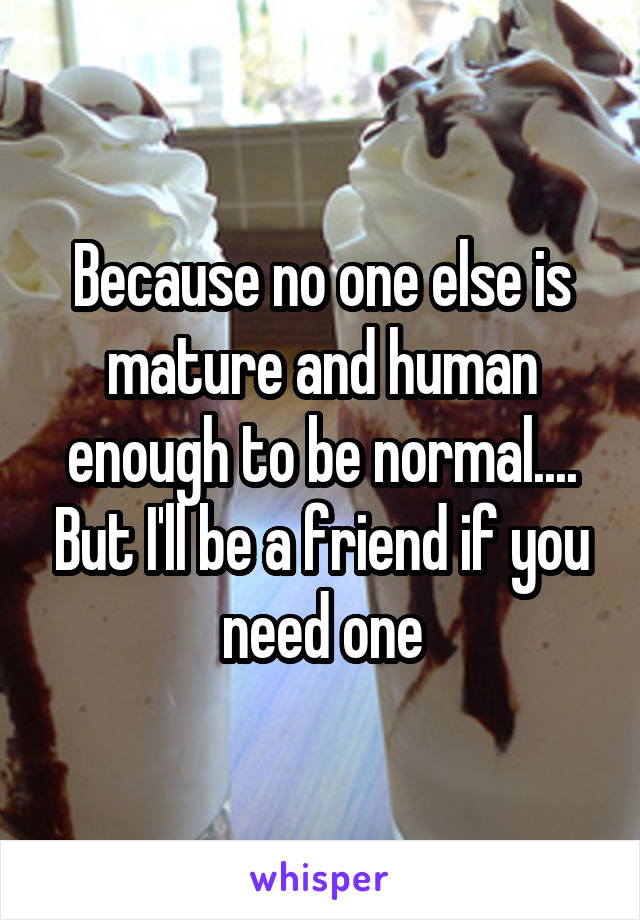 Because no one else is mature and human enough to be normal.... But I'll be a friend if you need one