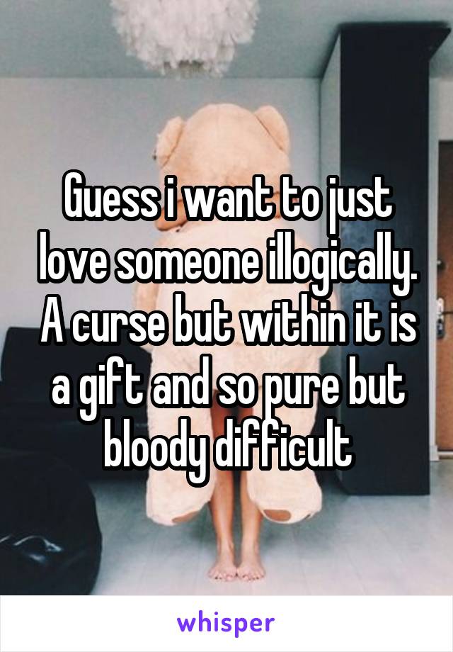 Guess i want to just love someone illogically. A curse but within it is a gift and so pure but bloody difficult