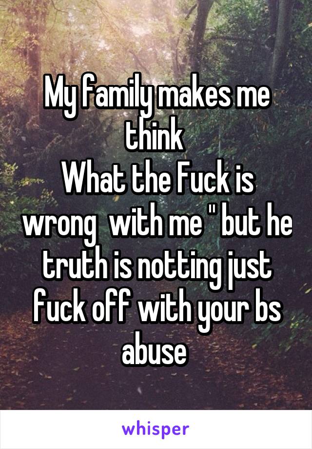 My family makes me think 
What the Fuck is wrong  with me " but he truth is notting just fuck off with your bs abuse 