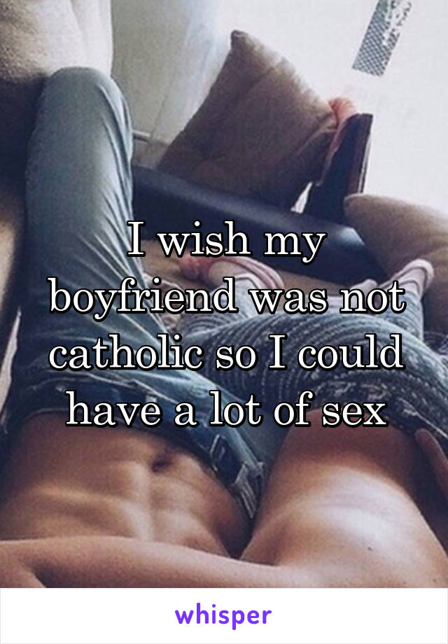 I wish my boyfriend was not catholic so I could have a lot of sex