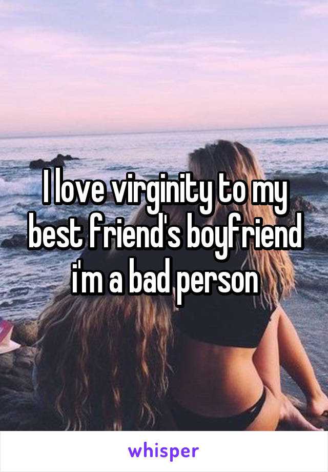 I love virginity to my best friend's boyfriend i'm a bad person