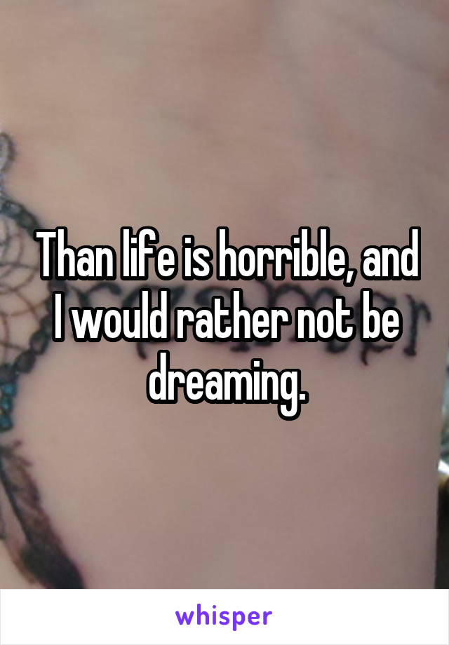 Than life is horrible, and I would rather not be dreaming.