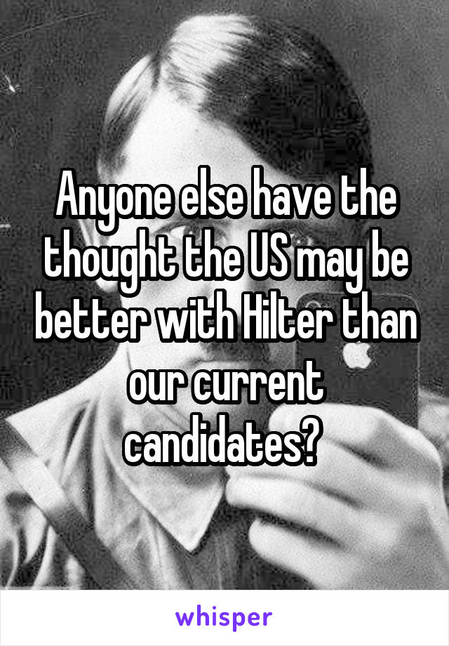 Anyone else have the thought the US may be better with Hilter than our current candidates? 