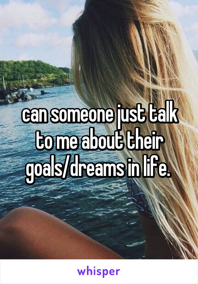 can someone just talk to me about their goals/dreams in life. 