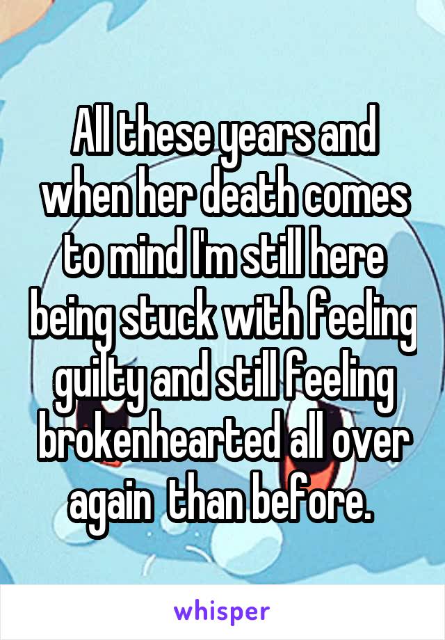 All these years and when her death comes to mind I'm still here being stuck with feeling guilty and still feeling brokenhearted all over again  than before. 