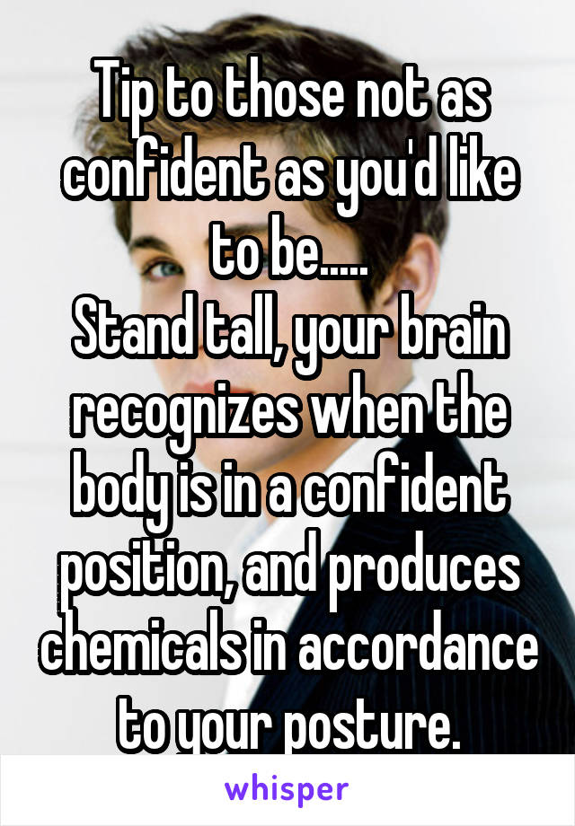 Tip to those not as confident as you'd like to be.....
Stand tall, your brain recognizes when the body is in a confident position, and produces chemicals in accordance to your posture.