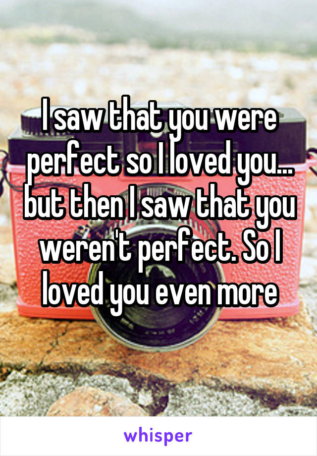 I saw that you were perfect so I loved you... but then I saw that you weren't perfect. So I loved you even more
