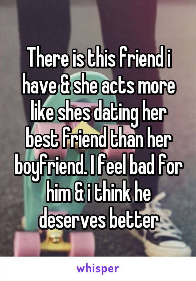 There is this friend i have & she acts more like shes dating her best friend than her boyfriend. I feel bad for him & i think he deserves better