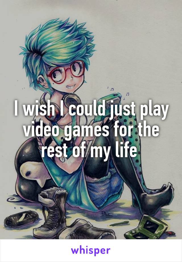 I wish I could just play video games for the rest of my life 