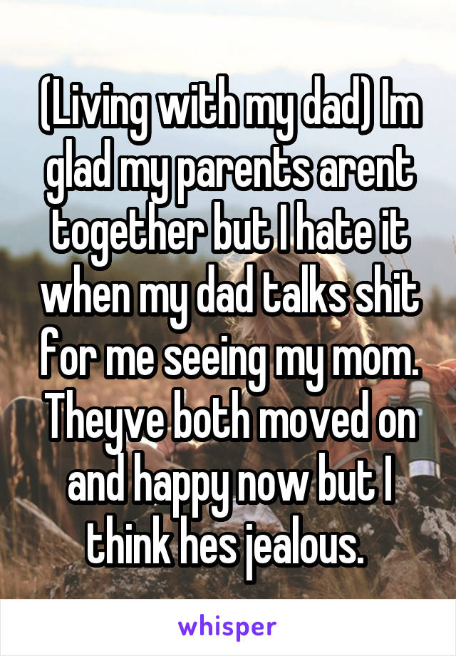 (Living with my dad) Im glad my parents arent together but I hate it when my dad talks shit for me seeing my mom. Theyve both moved on and happy now but I think hes jealous. 