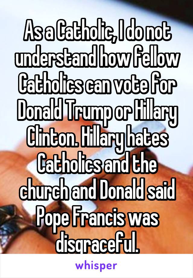 As a Catholic, I do not understand how fellow Catholics can vote for Donald Trump or Hillary Clinton. Hillary hates Catholics and the church and Donald said Pope Francis was disgraceful.