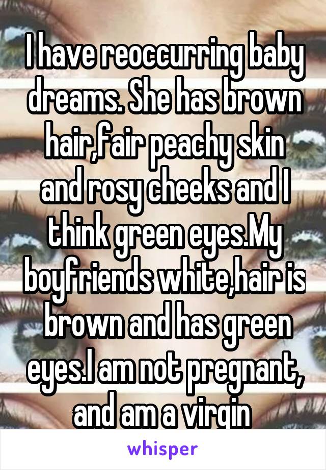 I have reoccurring baby dreams. She has brown hair,fair peachy skin and rosy cheeks and I think green eyes.My boyfriends white,hair is  brown and has green eyes.I am not pregnant, and am a virgin 