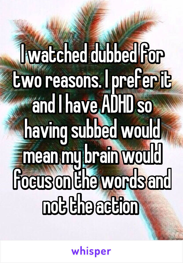 I watched dubbed for two reasons. I prefer it and I have ADHD so having subbed would mean my brain would focus on the words and not the action 