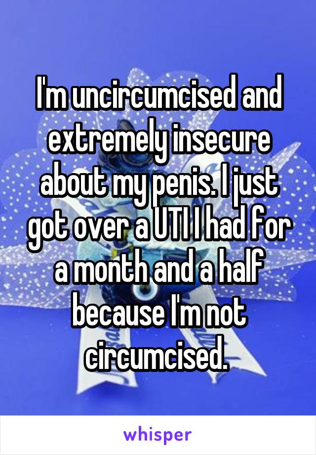 I'm uncircumcised and extremely insecure about my penis. I just got over a UTI I had for a month and a half because I'm not circumcised. 