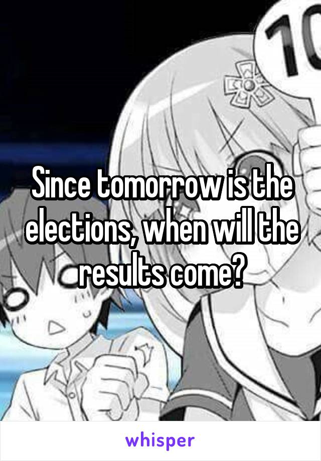 Since tomorrow is the elections, when will the results come?