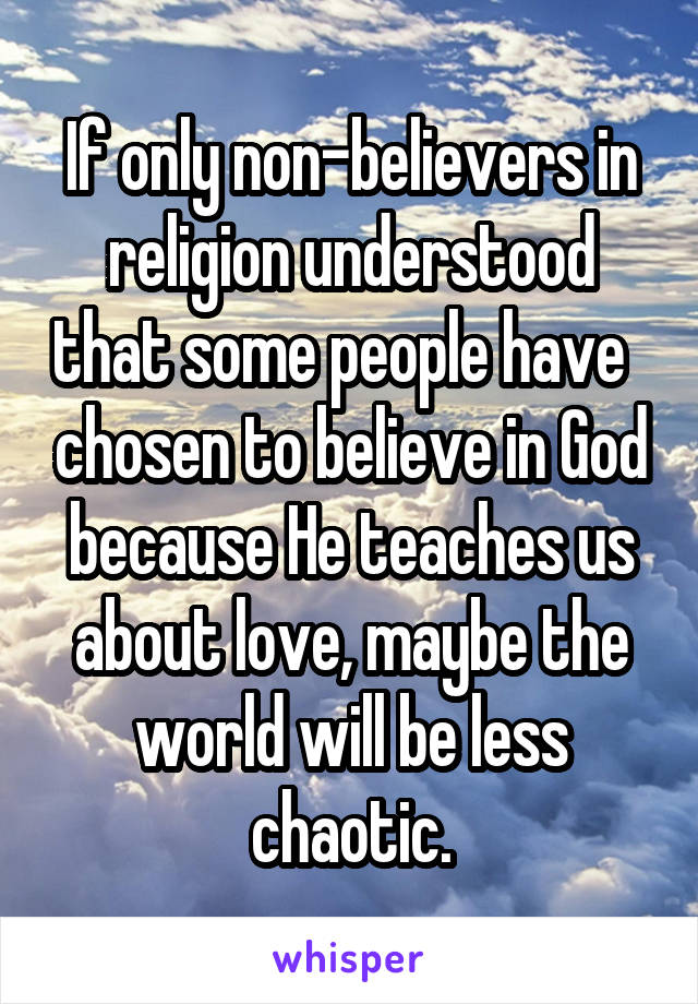 If only non-believers in religion understood that some people have   chosen to believe in God because He teaches us about love, maybe the world will be less chaotic.