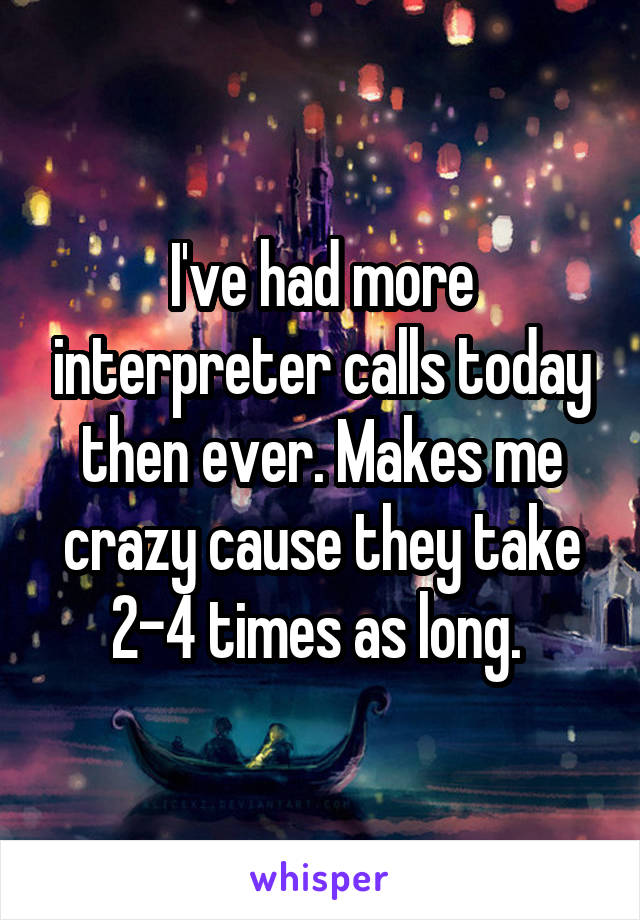 I've had more interpreter calls today then ever. Makes me crazy cause they take 2-4 times as long. 