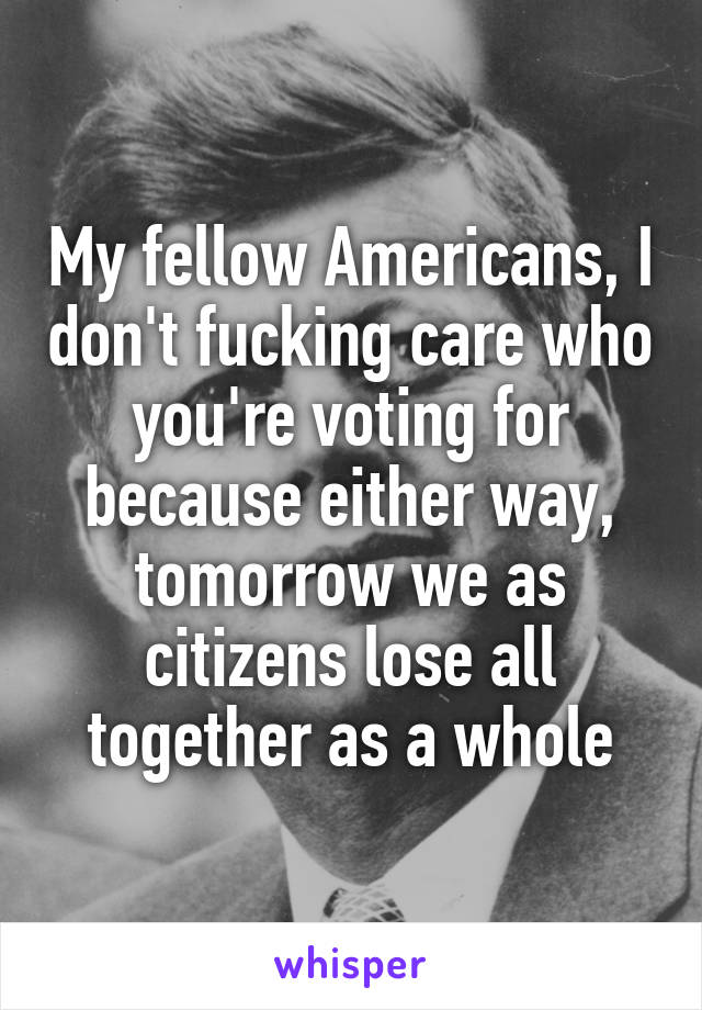 My fellow Americans, I don't fucking care who you're voting for because either way, tomorrow we as citizens lose all together as a whole