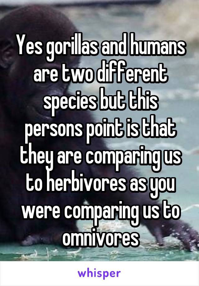 Yes gorillas and humans are two different species but this persons point is that they are comparing us to herbivores as you were comparing us to omnivores