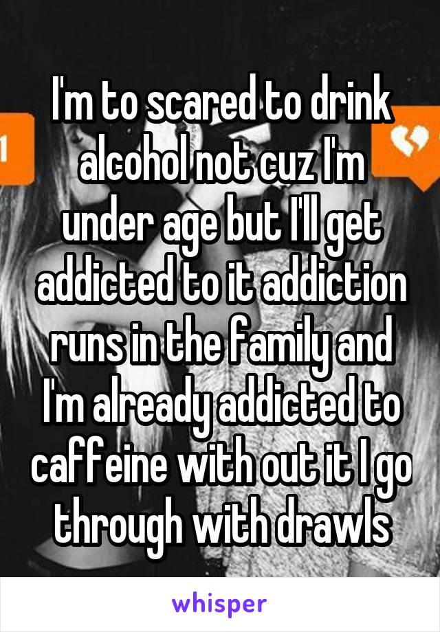 I'm to scared to drink alcohol not cuz I'm under age but I'll get addicted to it addiction runs in the family and I'm already addicted to caffeine with out it I go through with drawls