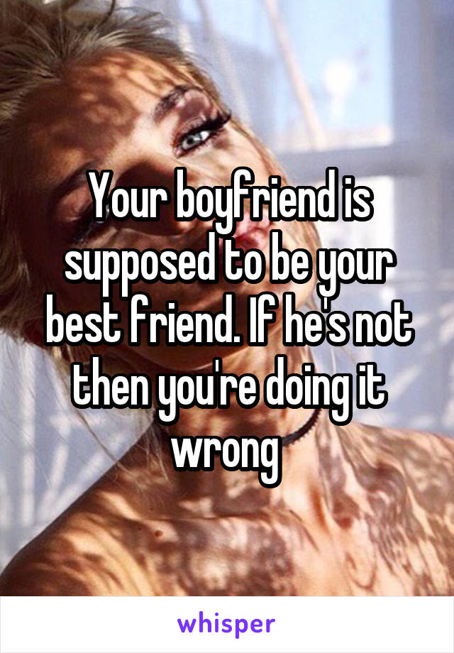 Your boyfriend is supposed to be your best friend. If he's not then you're doing it wrong 