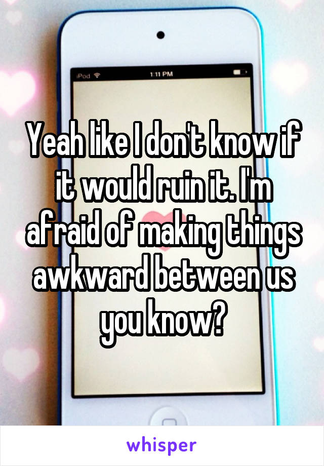 Yeah like I don't know if it would ruin it. I'm afraid of making things awkward between us you know?