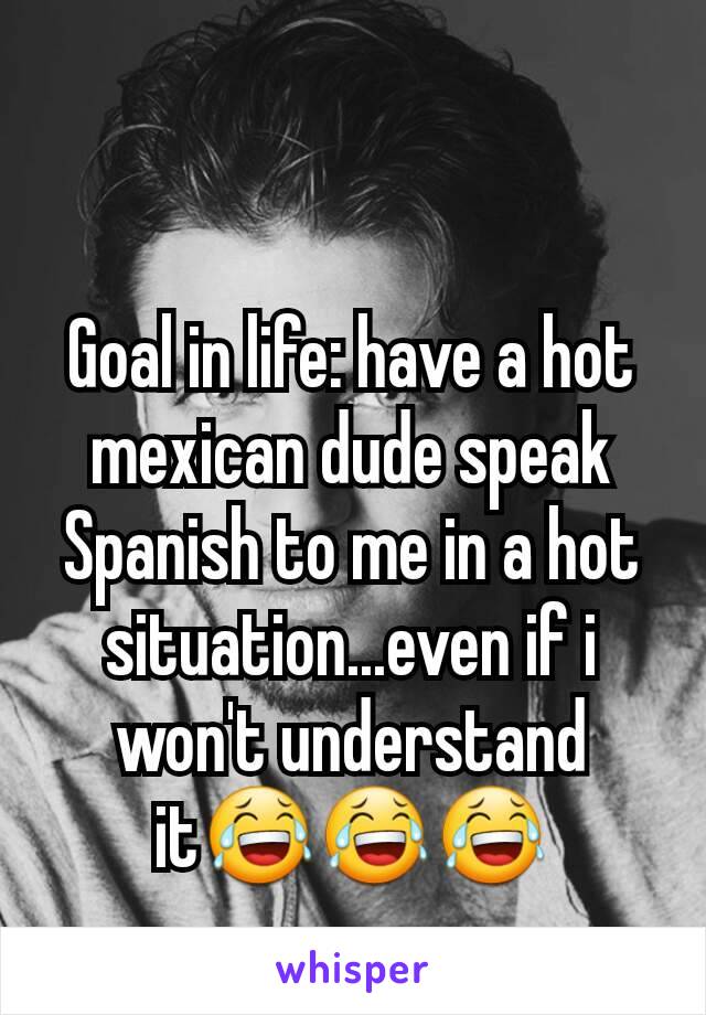 Goal in life: have a hot mexican dude speak Spanish to me in a hot situation...even if i won't understand it😂😂😂