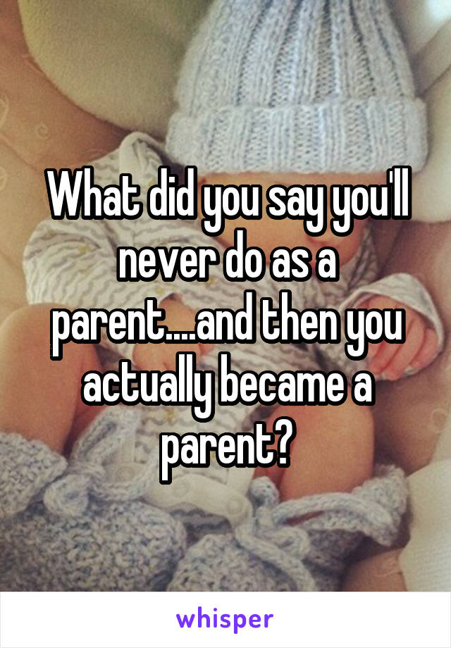 What did you say you'll never do as a parent....and then you actually became a parent?