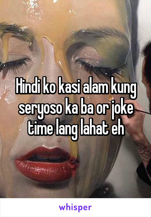 Hindi ko kasi alam kung seryoso ka ba or joke time lang lahat eh