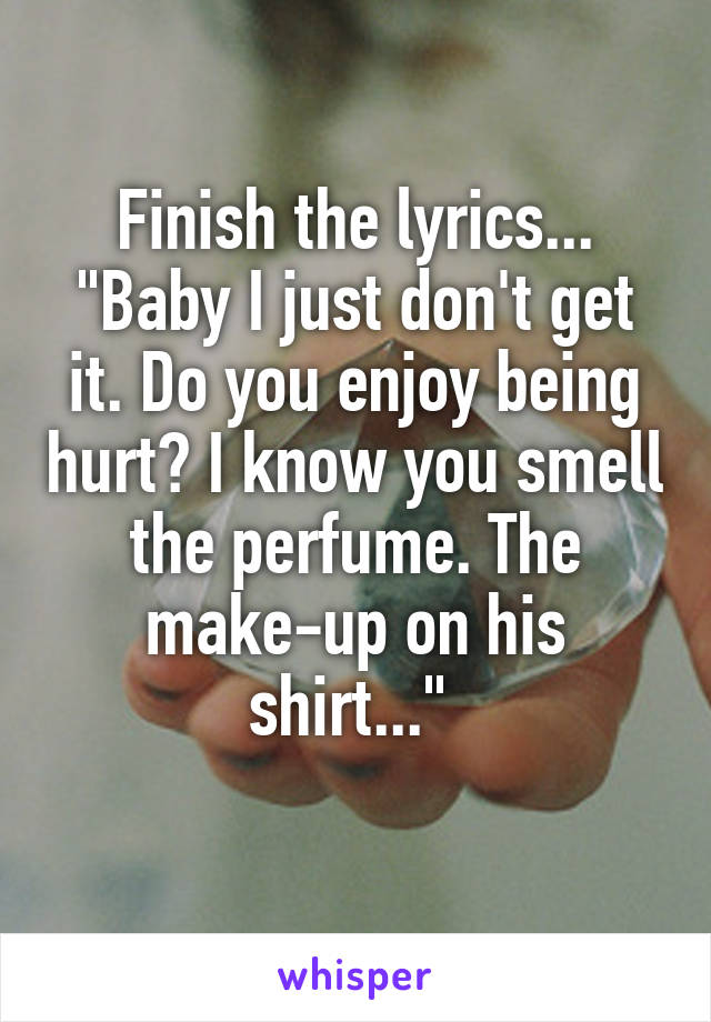 Finish the lyrics...
"Baby I just don't get it. Do you enjoy being hurt? I know you smell the perfume. The make-up on his shirt..." 
