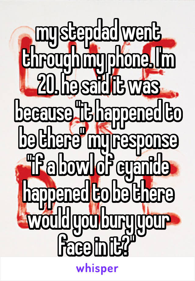 my stepdad went through my phone. I'm 20. he said it was because "it happened to be there" my response "if a bowl of cyanide happened to be there would you bury your face in it?" 