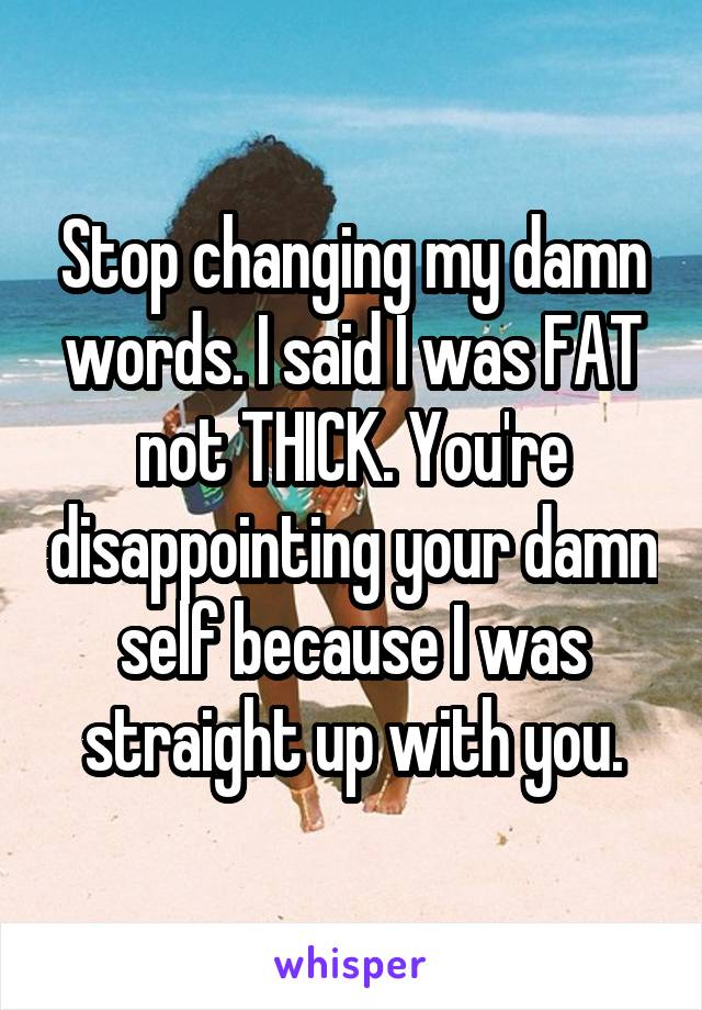 Stop changing my damn words. I said I was FAT not THICK. You're disappointing your damn self because I was straight up with you.