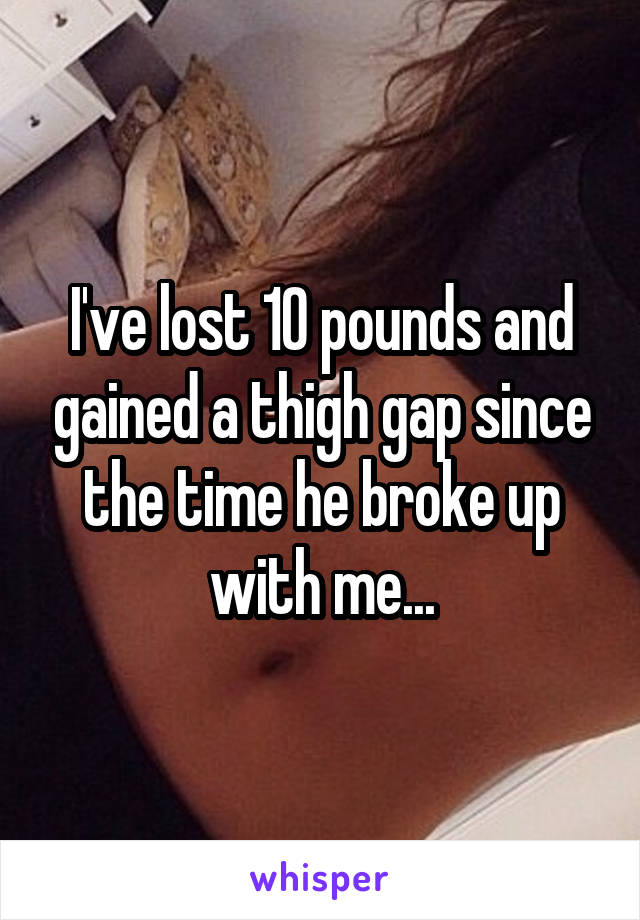 I've lost 10 pounds and gained a thigh gap since the time he broke up with me...