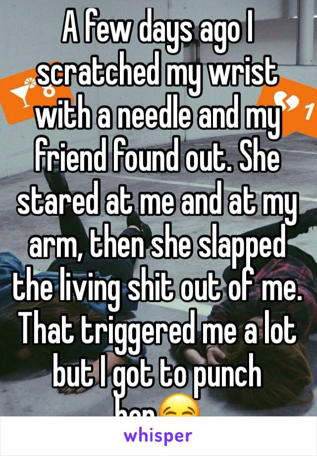 A few days ago I scratched my wrist with a needle and my friend found out. She stared at me and at my arm, then she slapped the living shit out of me. That triggered me a lot but I got to punch her😂