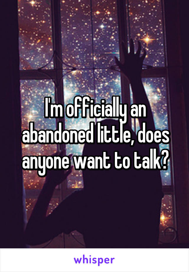 I'm officially an abandoned little, does anyone want to talk?