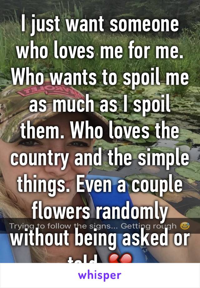 I just want someone who loves me for me. Who wants to spoil me as much as I spoil them. Who loves the country and the simple things. Even a couple flowers randomly without being asked or told. 💔