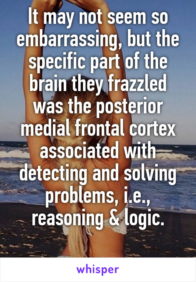 It may not seem so embarrassing, but the specific part of the brain they frazzled was the posterior medial frontal cortex associated with detecting and solving problems, i.e., reasoning & logic.

