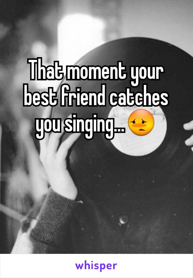 That moment your best friend catches you singing...😳