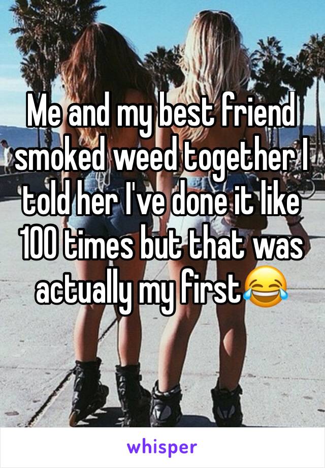 Me and my best friend smoked weed together I told her I've done it like 100 times but that was actually my first😂