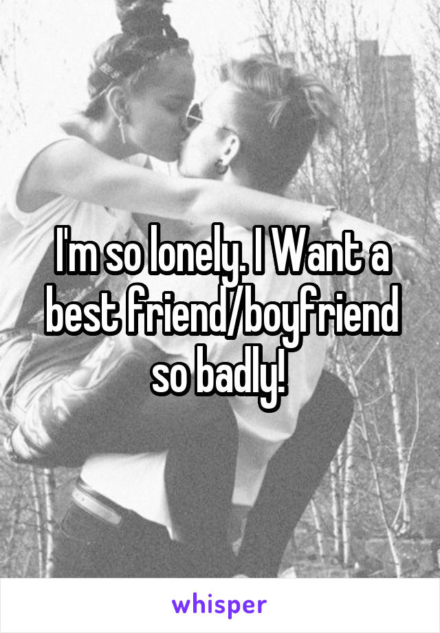 I'm so lonely. I Want a best friend/boyfriend so badly! 