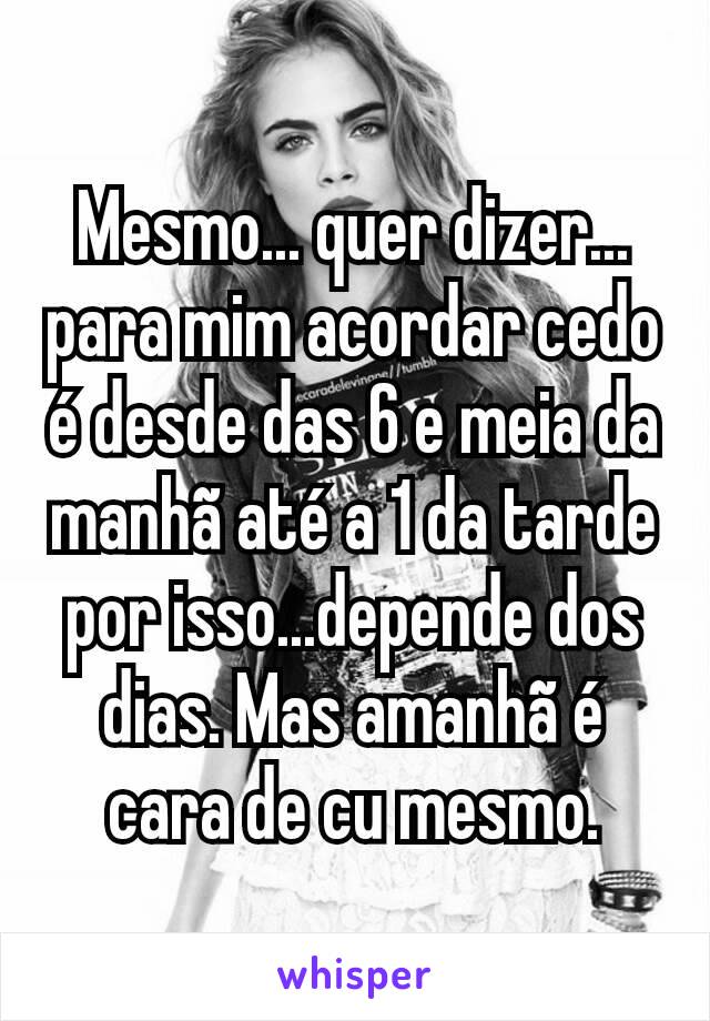 Mesmo... quer dizer... para mim acordar cedo é desde das 6 e meia da manhã até a 1 da tarde por isso...depende dos dias. Mas amanhã é cara de cu mesmo.