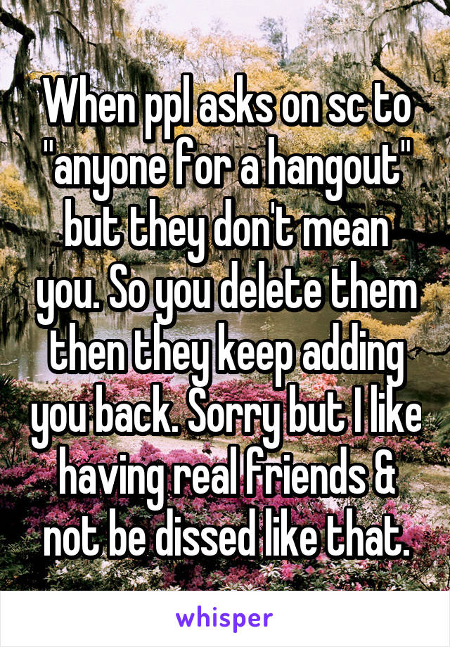 When ppl asks on sc to "anyone for a hangout" but they don't mean you. So you delete them then they keep adding you back. Sorry but I like having real friends & not be dissed like that.