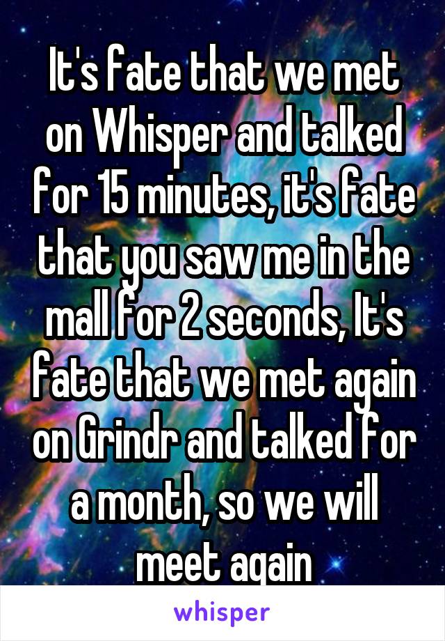 It's fate that we met on Whisper and talked for 15 minutes, it's fate that you saw me in the mall for 2 seconds, It's fate that we met again on Grindr and talked for a month, so we will meet again