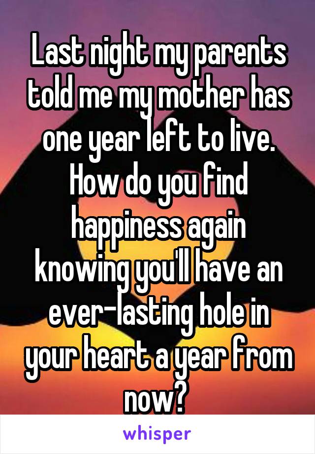 Last night my parents told me my mother has one year left to live. How do you find happiness again knowing you'll have an ever-lasting hole in your heart a year from now? 