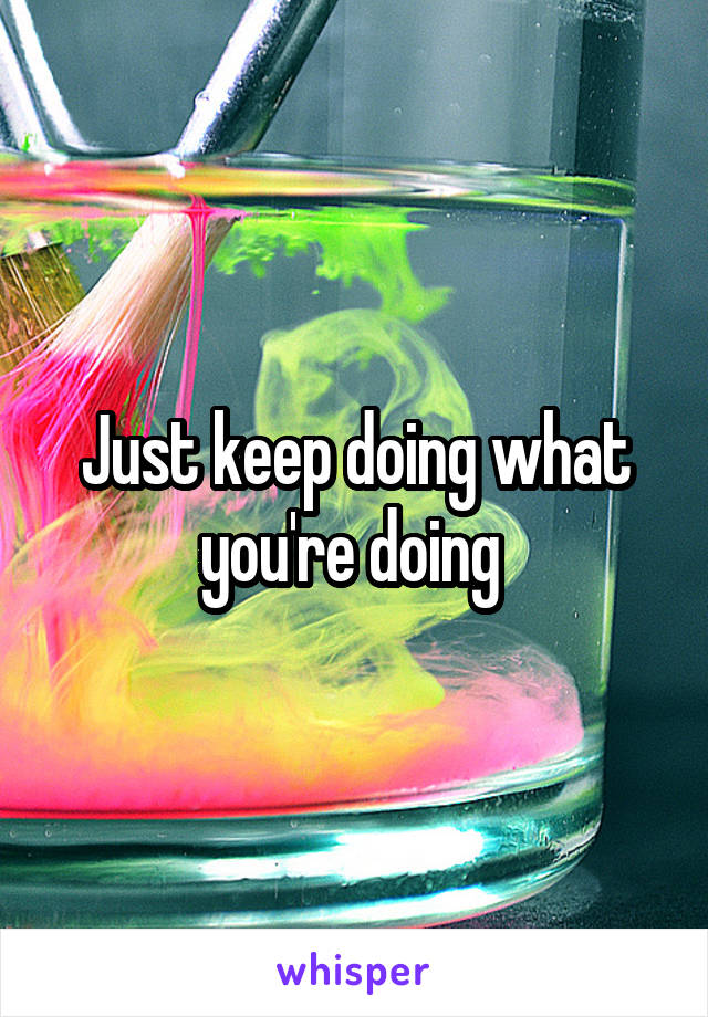 Just keep doing what you're doing 